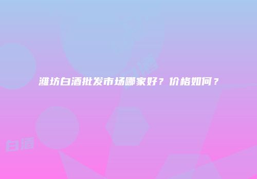 潍坊白酒批发市场哪家好？价格如何？
