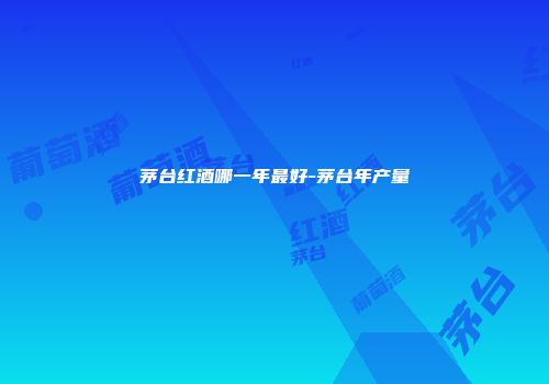 茅台红酒哪一年最好-茅台年产量