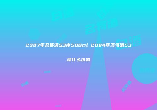 2007年名将酒53度500ml_2004年名将酒53度什么价格