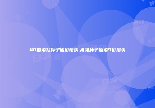 40度柔和种子酒价格表,柔和种子酒柔9价格表
