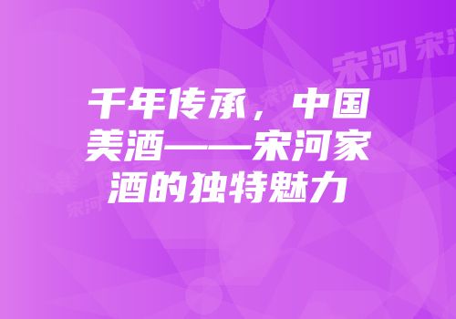 千年传承，中国美酒——宋河家酒的独特魅力