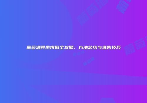 葡萄酒真伪辨别全攻略：方法总结与选购技巧