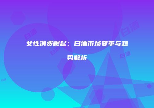 女性消费崛起：白酒市场变革与趋势解析