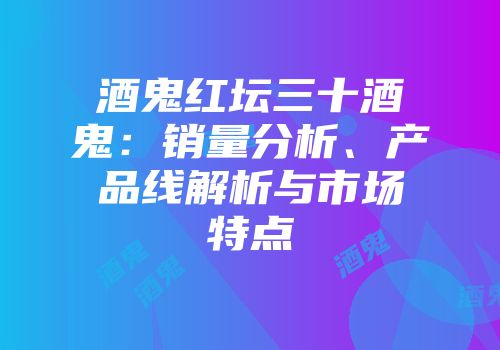酒鬼红坛三十酒鬼：销量分析、产品线解析与市场特点