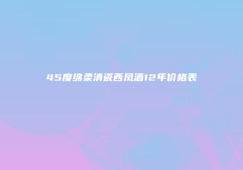 45度绵柔清瓷西凤酒12年价格表