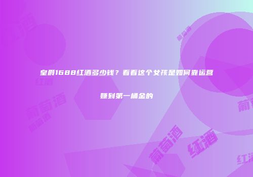 皇爵1688红酒多少钱？看看这个女孩是如何靠运营赚到第一桶金的