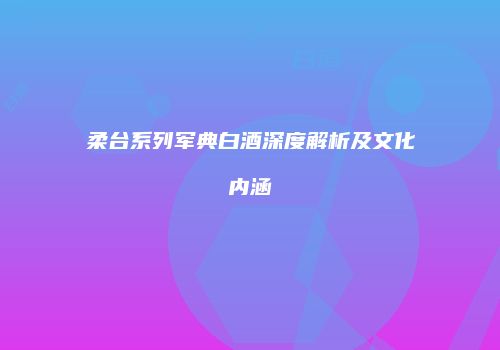 柔台系列军典白酒深度解析及文化内涵