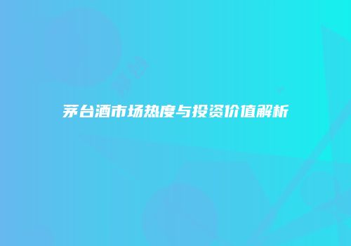 茅台酒市场热度与投资价值解析