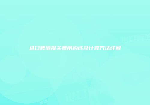 进口啤酒报关费用构成及计算方法详解