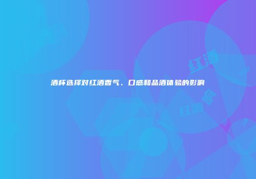 酒杯选择对红酒香气、口感和品酒体验的影响