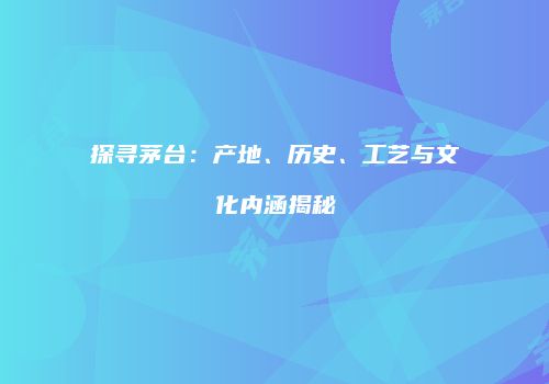 探寻茅台：产地、历史、工艺与文化内涵揭秘