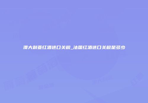 澳大利亚红酒进口关税_法国红酒进口关税是多少