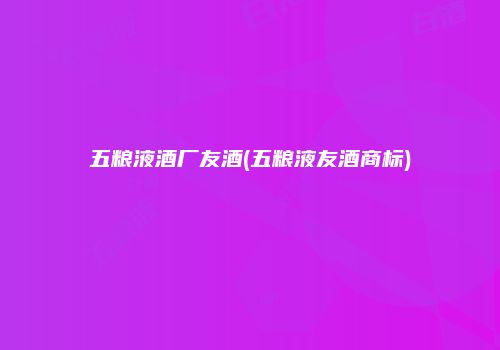 五粮液酒厂友酒(五粮液友酒商标)
