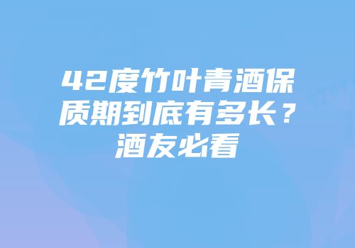 42度竹叶青酒保质期到底有多长？酒友必看