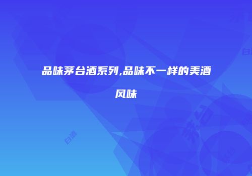 品味茅台酒系列,品味不一样的美酒风味