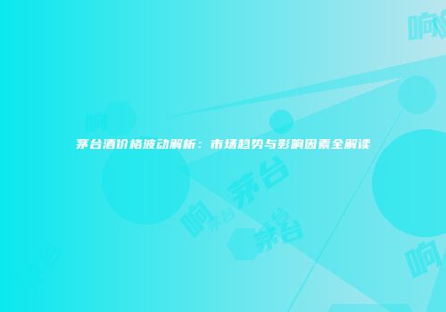 茅台酒价格波动解析：市场趋势与影响因素全解读