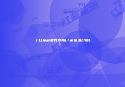 干红葡萄酒的价格(干葡萄酒价格)