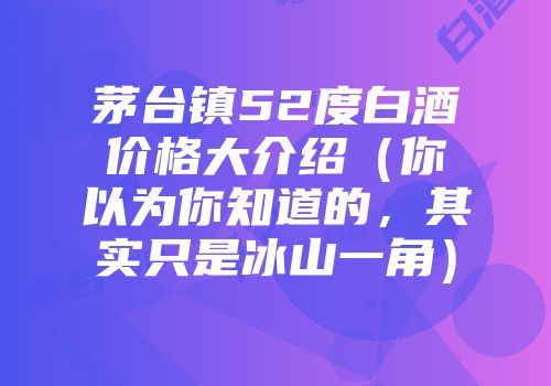 茅台镇52度白酒价格大介绍（你以为你知道的，其实只是冰山一角）