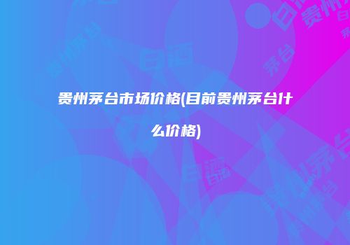 贵州茅台市场价格(目前贵州茅台什么价格)