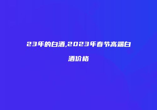 23年的白酒,2023年春节高端白酒价格