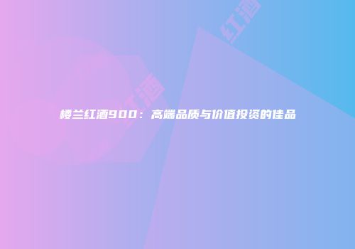 楼兰红酒900：高端品质与价值投资的佳品