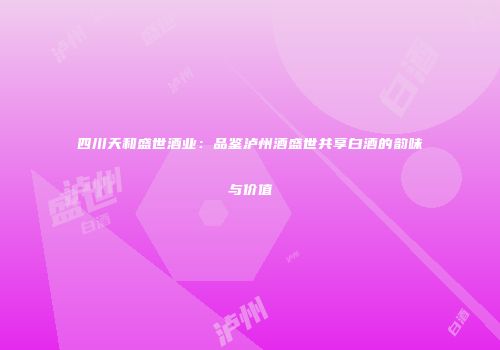 四川天和盛世酒业：品鉴泸州酒盛世共享白酒的韵味与价值