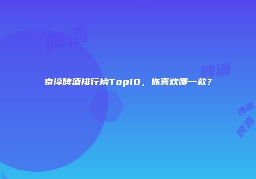 京淳啤酒排行榜Top10，你喜欢哪一款？
