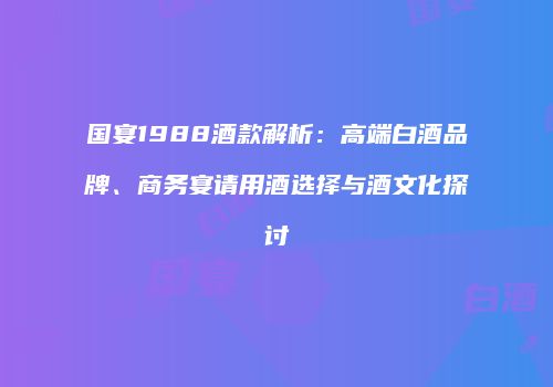 国宴1988酒款解析：高端白酒品牌、商务宴请用酒选择与酒文化探讨