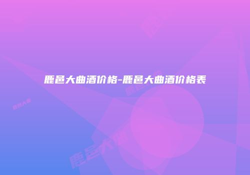 鹿邑大曲酒价格-鹿邑大曲酒价格表