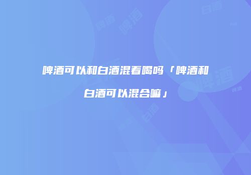 啤酒可以和白酒混着喝吗「啤酒和白酒可以混合嘛」