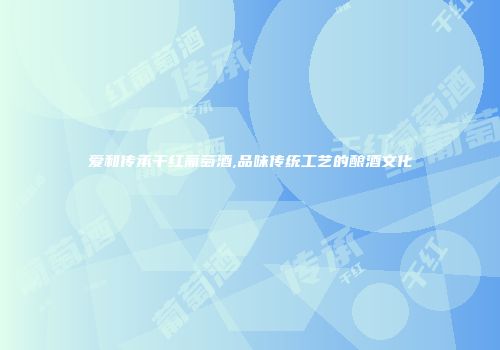 爱和传承干红葡萄酒,品味传统工艺的酿酒文化