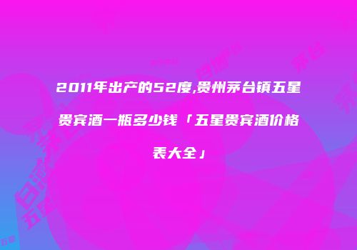 2011年出产的52度,贵州茅台镇五星贵宾酒一瓶多少钱「五星贵宾酒价格表大全」