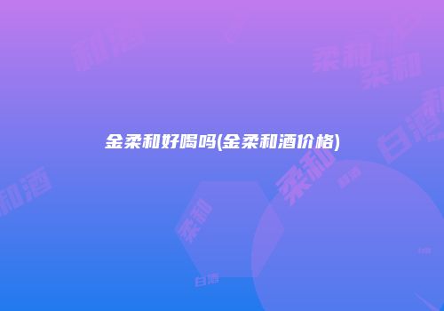 金柔和好喝吗(金柔和酒价格)