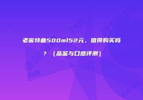 老窖特曲500ml52元，值得购买吗？（品鉴与口感评测）