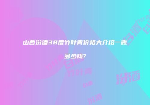山西汾酒38度竹叶青价格大介绍一瓶多少钱?