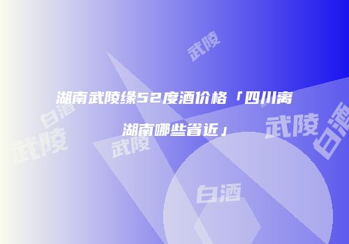 湖南武陵缘52度酒价格「四川离湖南哪些省近」