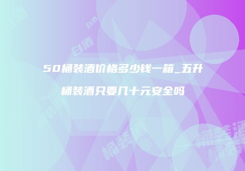 50桶装酒价格多少钱一箱_五升桶装酒只要几十元安全吗