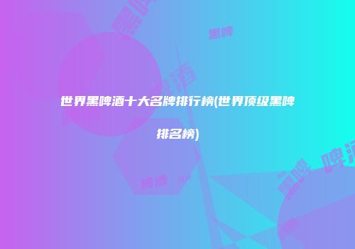 世界黑啤酒十大名牌排行榜(世界顶级黑啤排名榜)