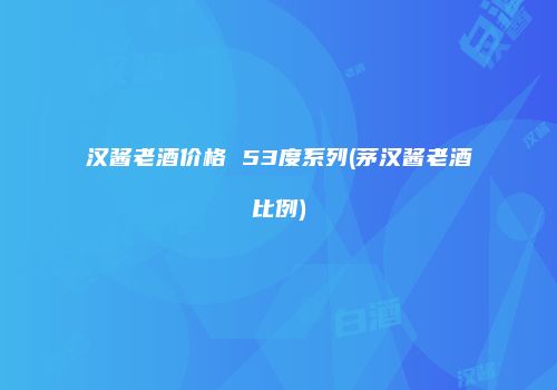 汉酱老酒价格 53度系列(茅汉酱老酒比例)