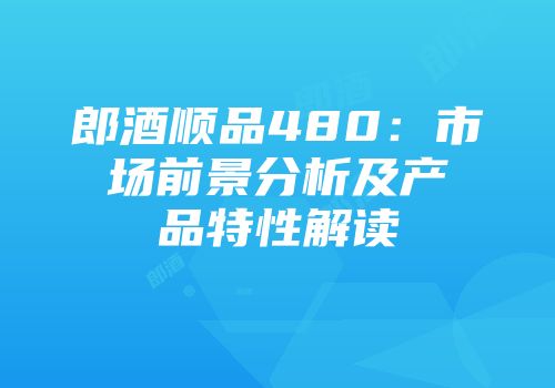 郎酒顺品480：市场前景分析及产品特性解读