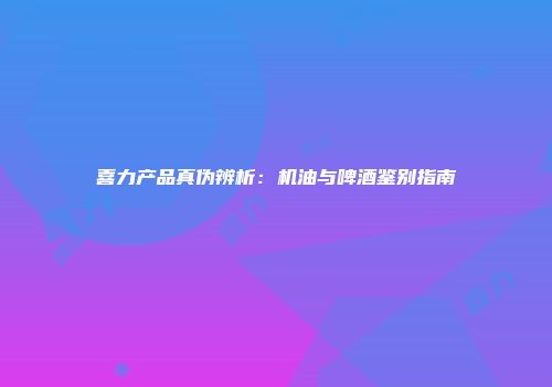 喜力产品真伪辨析：机油与啤酒鉴别指南