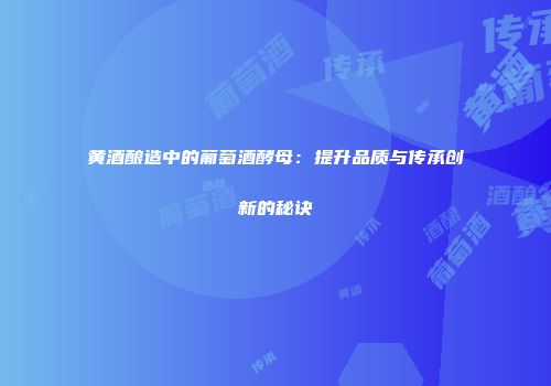 黄酒酿造中的葡萄酒酵母：提升品质与传承创新的秘诀