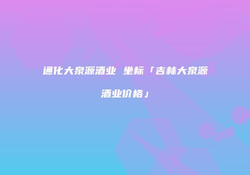 通化大泉源酒业 坐标「吉林大泉源酒业价格」