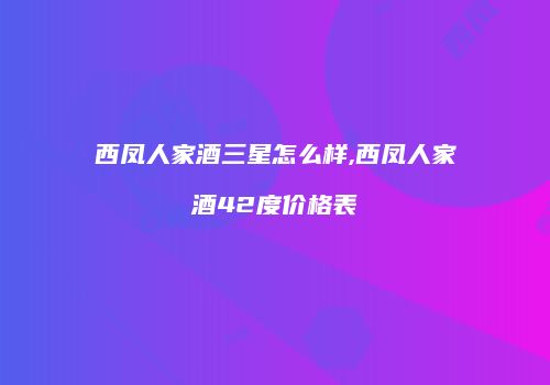 西凤人家酒三星怎么样,西凤人家酒42度价格表