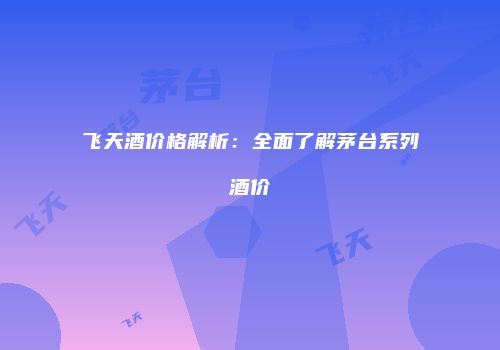 飞天酒价格解析：全面了解茅台系列酒价
