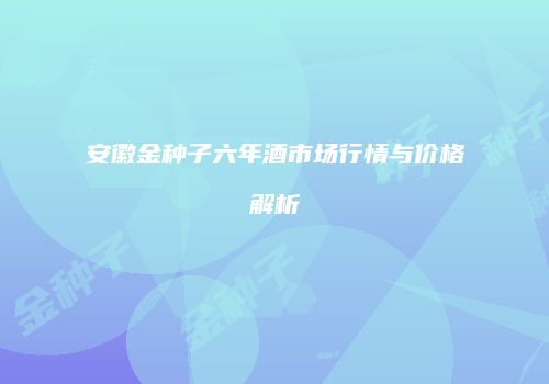 安徽金种子六年酒市场行情与价格解析