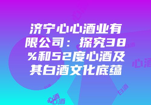 济宁心心酒业有限公司：探究38%和52度心酒及其白酒文化底蕴