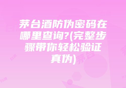 茅台酒防伪密码在哪里查询?(完整步骤带你轻松验证真伪)
