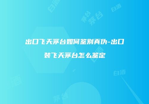 出口飞天茅台如何鉴别真伪-出口装飞天茅台怎么鉴定