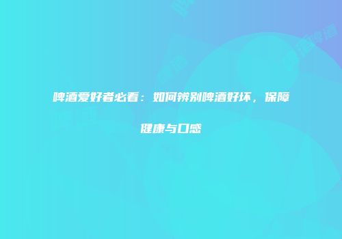 啤酒爱好者必看：如何辨别啤酒好坏，保障健康与口感